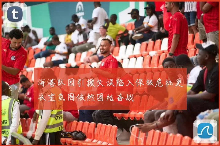 海港队因引援失误陷入保级危机更衣室氛围依然团结奋战