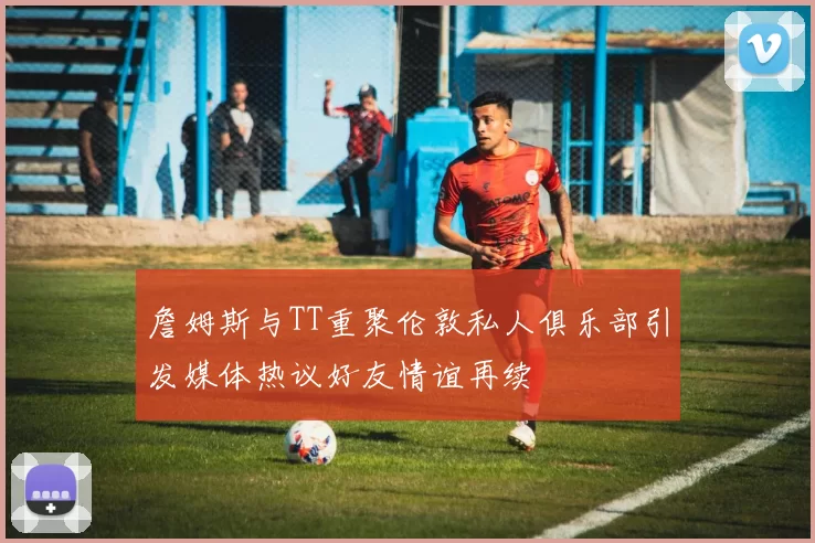 詹姆斯与TT重聚伦敦私人俱乐部引发媒体热议好友情谊再续