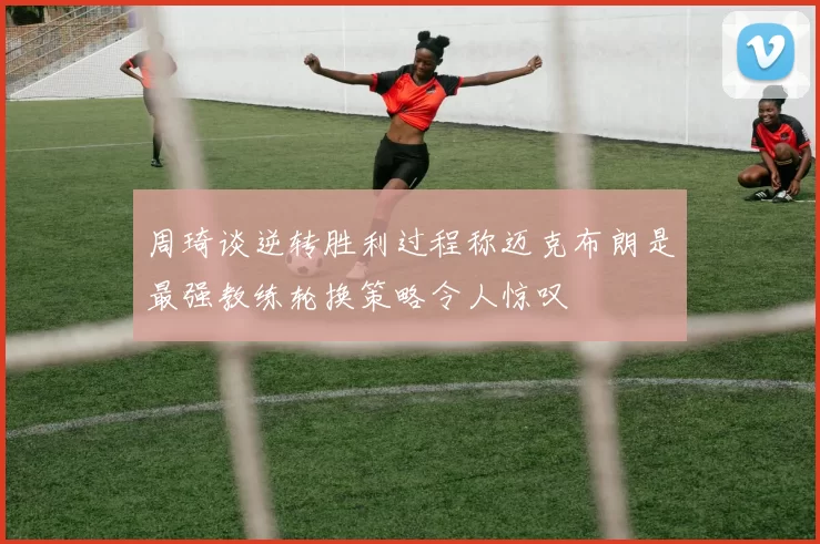 周琦谈逆转胜利过程称迈克布朗是最强教练轮换策略令人惊叹