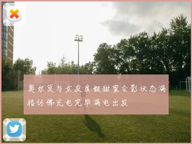 奥尔莫与女友度假甜蜜合影状态满格仿佛充电完毕满电出发
