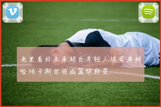 老里看好未来超巨年轻人埃奇库姆哈珀卡斯尔将成篮球新星