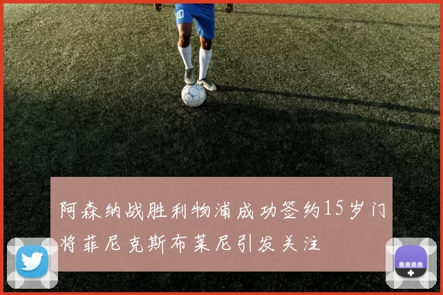 阿森纳战胜利物浦成功签约15岁门将菲尼克斯布莱尼引发关注