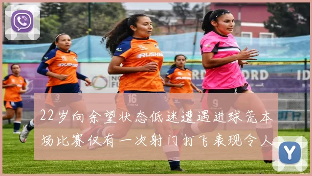 22岁向余望状态低迷遭遇进球荒本场比赛仅有一次射门打飞表现令人失望