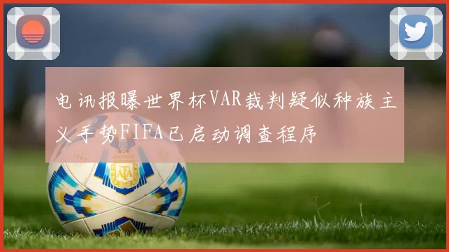 电讯报曝世界杯VAR裁判疑似种族主义手势FIFA已启动调查程序