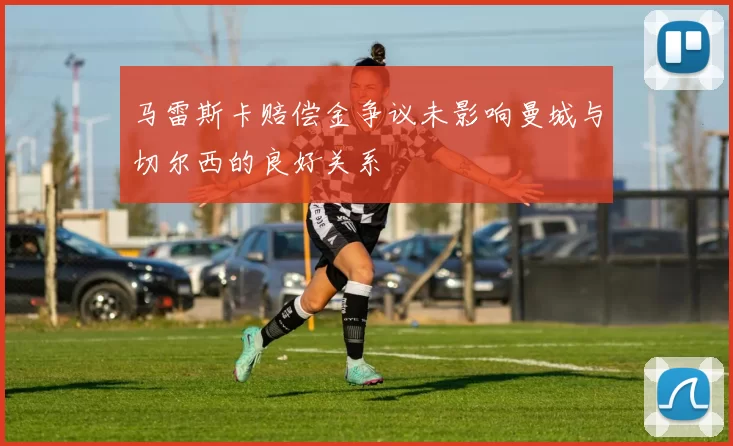 马雷斯卡赔偿金争议未影响曼城与切尔西的良好关系