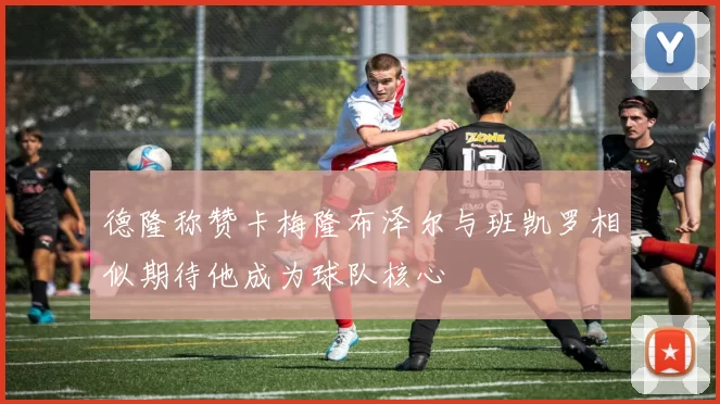 德隆称赞卡梅隆布泽尔与班凯罗相似期待他成为球队核心