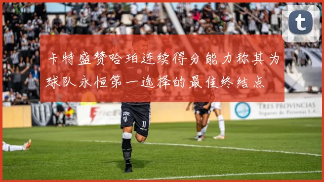 卡特盛赞哈珀连续得分能力称其为球队永恒第一选择的最佳终结点