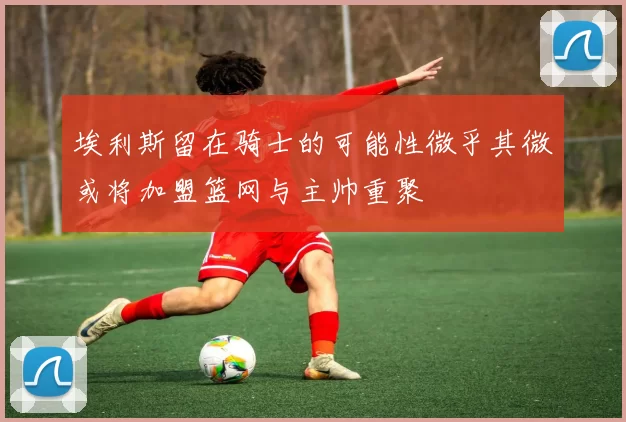 埃利斯留在骑士的可能性微乎其微或将加盟篮网与主帅重聚