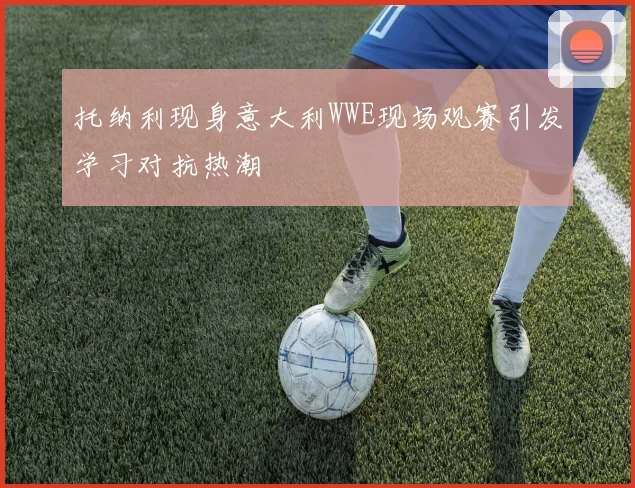 托纳利现身意大利WWE现场观赛引发学习对抗热潮