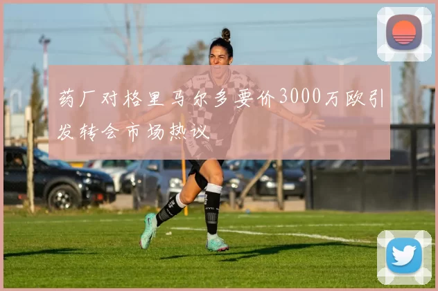 药厂对格里马尔多要价3000万欧引发转会市场热议