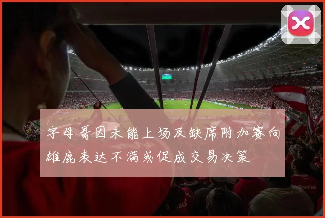 字母哥因未能上场及缺席附加赛向雄鹿表达不满或促成交易决策