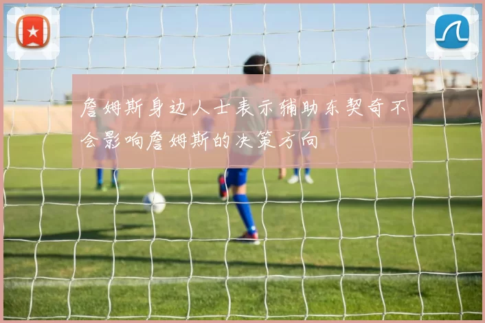 詹姆斯身边人士表示辅助东契奇不会影响詹姆斯的决策方向