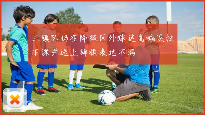 三镇队仍在降级区外球迷高喊莫拉下课并送上锦旗表达不满