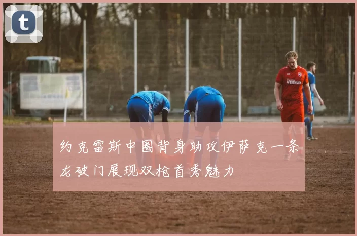 约克雷斯中圈背身助攻伊萨克一条龙破门展现双枪首秀魅力