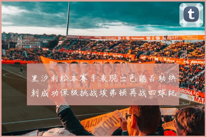 里沙利松本赛季表现出色能否助热刺成功保级挑战埃弗顿再战四球纪录